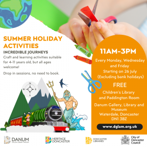 Summer Holiday Activities Incredible Journeys Craft and learning activities suitable for 4-11 years old, but all ages welcome! Drop in sessions, no need to book. 11am-3pm Every Monday, Wednesday and Friday starting on 26 July (excluding bank holidays.) FREE Children's Library and Paddington Room Danum Gallery, Library and Museum Waterdale, Doncaster DN1 3BZ www.dglam.org.uk