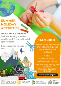 Summer Holiday Activities Incredible Journeys Craft and learning activities suitable for 4-11 years old, but all ages welcome! Drop in sessions, no need to book. 11am-3pm Every Monday, Wednesday and Friday starting on 26 July (excluding bank holidays.) FREE Children's Library and Paddington Room Danum Gallery, Library and Museum Waterdale, Doncaster DN1 3BZ www.dglam.org.uk
