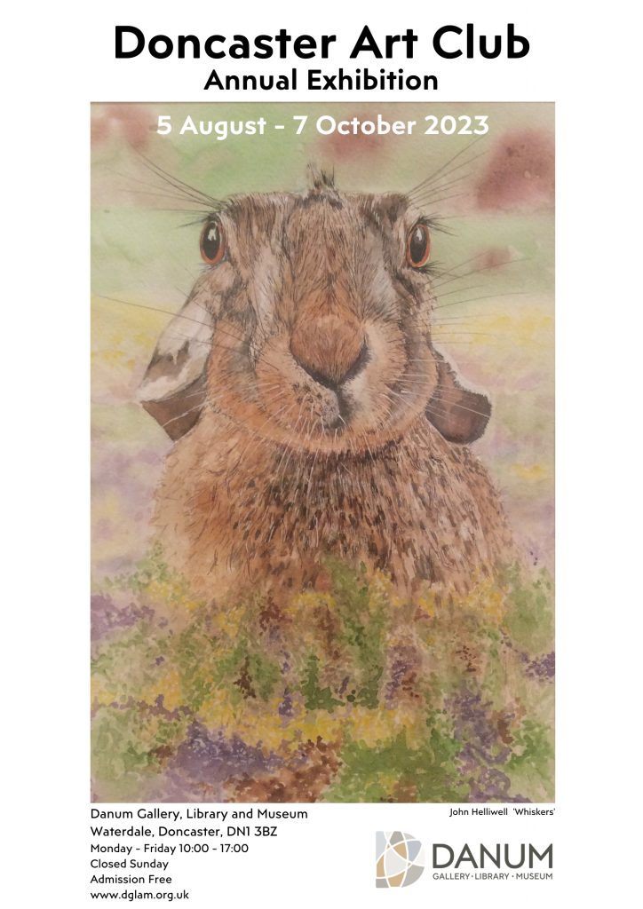 Doncaster Art Club
Annual Exhibition
5 August - 7 October 2023
Danum Gallery, Library and Museum
Waterdale, Doncaster, DN1 3BZ
Monday - Friday 10:00 - 17:00
Closed Sunday
Admission Free
www.dglam.org.uk
The portrait is of a water coloured rabbit. Below is text that displays the artists name and name of the piece. "John Helliwell - Whiskers"